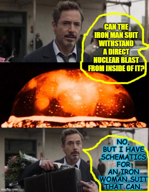 Insert Middle Picture Or Words, Etc. Robert Downy Jr. | CAN THE IRON MAN SUIT WITHSTAND A DIRECT NUCLEAR BLAST FROM INSIDE OF IT? NO, BUT I HAVE SCHEMATICS FOR AN IRON WOMAN SUIT THAT CAN. | image tagged in insert middle picture or words etc robert downy jr | made w/ Imgflip meme maker