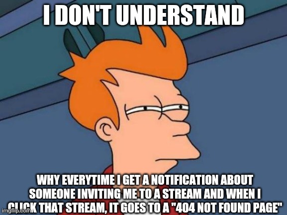 Futurama Fry Meme | I DON'T UNDERSTAND; WHY EVERYTIME I GET A NOTIFICATION ABOUT SOMEONE INVITING ME TO A STREAM AND WHEN I CLICK THAT STREAM, IT GOES TO A "404 NOT FOUND PAGE" | image tagged in memes,futurama fry | made w/ Imgflip meme maker