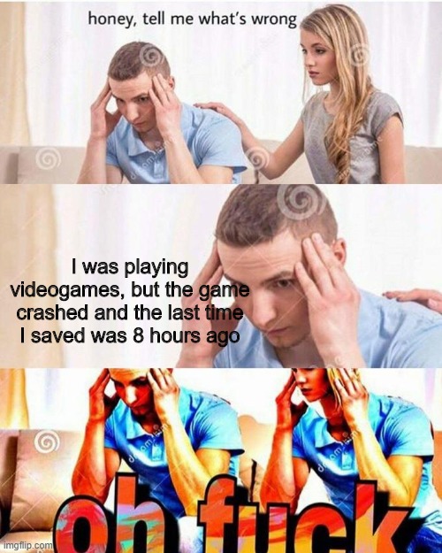honey, tell me what's wrong | I was playing videogames, but the game crashed and the last time I saved was 8 hours ago | image tagged in honey tell me what's wrong | made w/ Imgflip meme maker