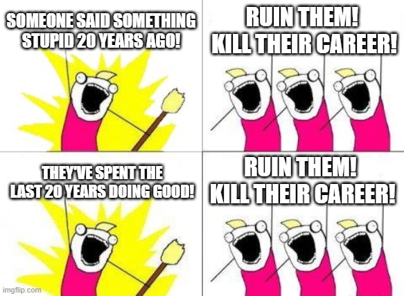 Kill Their Career! | SOMEONE SAID SOMETHING STUPID 20 YEARS AGO! RUIN THEM!  KILL THEIR CAREER! RUIN THEM!  KILL THEIR CAREER! THEY'VE SPENT THE LAST 20 YEARS DOING GOOD! | image tagged in memes,what do we want,cancel culture,cancel,career,groupthink | made w/ Imgflip meme maker