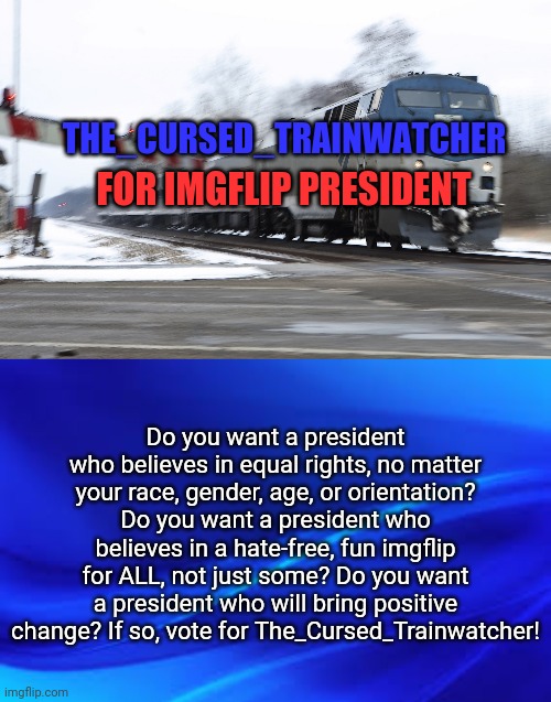 THE_CURSED_TRAINWATCHER; FOR IMGFLIP PRESIDENT; Do you want a president who believes in equal rights, no matter your race, gender, age, or orientation? Do you want a president who believes in a hate-free, fun imgflip for ALL, not just some? Do you want a president who will bring positive change? If so, vote for The_Cursed_Trainwatcher! | image tagged in blue background,fast amtrak | made w/ Imgflip meme maker