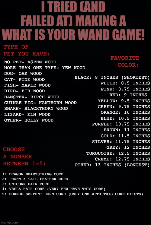 I worked hard on this so please play! | I TRIED (AND FAILED AT) MAKING A WHAT IS YOUR WAND GAME! TYPE OF PET YOU HAVE:; NO PET- ASPEN WOOD
MORE THAN ONE TYPE- YEW WOOD
DOG- OAK WOOD
CAT- PINE WOOD
FISH- MAPLE WOOD
BIRD- FIR WOOD
HAMSTER- BIRCH WOOD
GUINAE PIG- HAWTHORN WOOD
SNAKE- BLACKTHORN WOOD
LIZARD- ELM WOOD
OTHER- HOLLY WOOD; FAVORITE COLOR:; BLACK: 8 INCHES (SHORTEST)
WHITE: 8.5 INCHES
PINK: 8.75 INCHES
RED: 9 INCHES 
YELLOW: 9.5 INCHES
GREEN: 9.75 INCHES
ORANGE: 10 INCHES
BLUE: 10.5 INCHES
PURPLE: 10.75 INCHES
BROWN: 11 INCHES
GOLD: 11.5 INCHES
SILVER: 11.75 INCHES
GREY: 12 INCHES
TURQUOISE: 12.5 INCHES
CREME: 12.75 INCHES
OTHER: 13 INCHES (LONGEST); CHOOSE A NUMBER BETWEEN 1-5:; 1: DRAGON HEARTSTRING CORE
2: PHOENIX TAIL FEATHER CORE
3: UNICORN HAIR CORE
4: VEELA HAIR CORE (VERY FEW HAVE THIS CORE)
5: HORNED SERPENT HORN CORE (ONLY ONE WITH THIS CORE EXISTS) | image tagged in black background | made w/ Imgflip meme maker