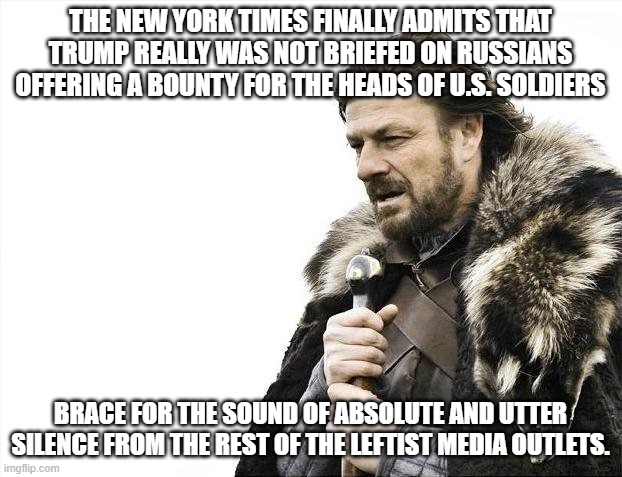 Brace Yourselves X is Coming | THE NEW YORK TIMES FINALLY ADMITS THAT TRUMP REALLY WAS NOT BRIEFED ON RUSSIANS OFFERING A BOUNTY FOR THE HEADS OF U.S. SOLDIERS; BRACE FOR THE SOUND OF ABSOLUTE AND UTTER SILENCE FROM THE REST OF THE LEFTIST MEDIA OUTLETS. | image tagged in memes,brace yourselves x is coming | made w/ Imgflip meme maker