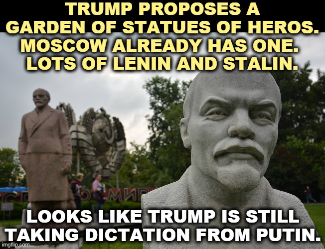 So many of Trump's bright ideas come from Putin. That's why we're so f*cked up. | TRUMP PROPOSES A GARDEN OF STATUES OF HEROS.
MOSCOW ALREADY HAS ONE. 
LOTS OF LENIN AND STALIN. LOOKS LIKE TRUMP IS STILL TAKING DICTATION FROM PUTIN. | image tagged in putin,master,trump,slave,idiot | made w/ Imgflip meme maker