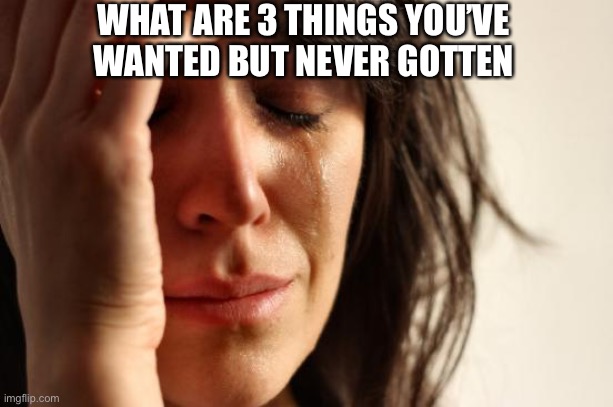 First World Problems Meme | WHAT ARE 3 THINGS YOU’VE WANTED BUT NEVER GOTTEN | image tagged in memes,first world problems | made w/ Imgflip meme maker