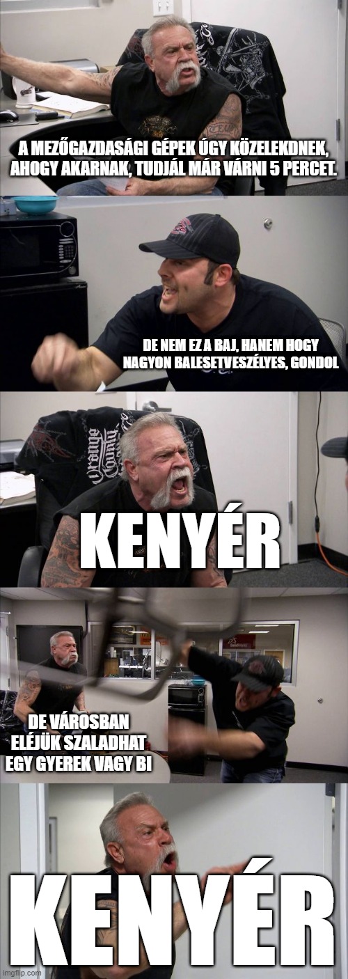 American Chopper Argument Meme | A MEZŐGAZDASÁGI GÉPEK ÚGY KÖZELEKDNEK, AHOGY AKARNAK, TUDJÁL MÁR VÁRNI 5 PERCET. DE NEM EZ A BAJ, HANEM HOGY NAGYON BALESETVESZÉLYES, GONDOL; KENYÉR; DE VÁROSBAN ELÉJÜK SZALADHAT EGY GYEREK VAGY BI; KENYÉR | image tagged in memes,american chopper argument | made w/ Imgflip meme maker