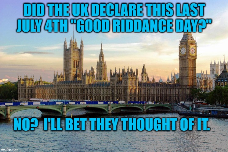 No Longer Welcome "Over There." | DID THE UK DECLARE THIS LAST JULY 4TH "GOOD RIDDANCE DAY?"; NO?  I'LL BET THEY THOUGHT OF IT. | image tagged in politics | made w/ Imgflip meme maker