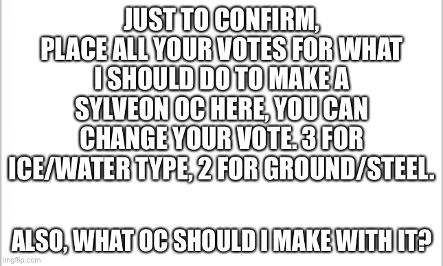 Just to confirm | JUST TO CONFIRM, PLACE ALL YOUR VOTES FOR WHAT I SHOULD DO TO MAKE A SYLVEON OC HERE, YOU CAN CHANGE YOUR VOTE. 3 FOR ICE/WATER TYPE, 2 FOR GROUND/STEEL. ALSO, WHAT OC SHOULD I MAKE WITH IT? | image tagged in white background | made w/ Imgflip meme maker