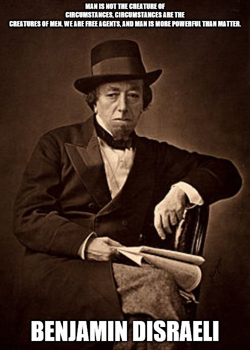 Disraeli Quote | MAN IS NOT THE CREATURE OF CIRCUMSTANCES, CIRCUMSTANCES ARE THE CREATURES OF MEN. WE ARE FREE AGENTS, AND MAN IS MORE POWERFUL THAN MATTER. BENJAMIN DISRAELI | image tagged in historical meme | made w/ Imgflip meme maker
