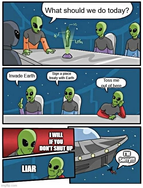 Alien Meeting Suggestion Meme | What should we do today? Sign a piece treaty with Earth; Invade Earth; Toss me out of here; I WILL IF YOU DON'T SHUT UP; I'M Sorry!!! LIAR | image tagged in memes,alien meeting suggestion | made w/ Imgflip meme maker