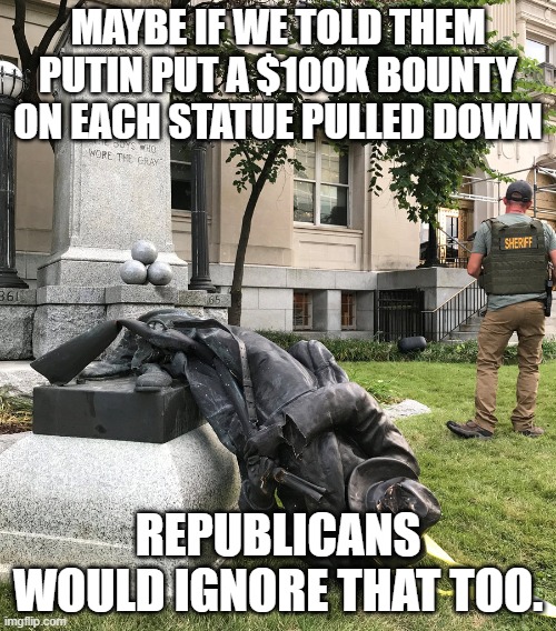 Always outraged by the wrong thing | MAYBE IF WE TOLD THEM PUTIN PUT A $100K BOUNTY ON EACH STATUE PULLED DOWN; REPUBLICANS WOULD IGNORE THAT TOO. | image tagged in confederate statues,soldier bounties,republican,hypocrisy | made w/ Imgflip meme maker