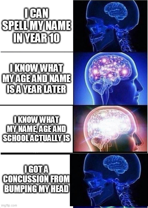 i dumb | I CAN SPELL MY NAME IN YEAR 10; I KNOW WHAT MY AGE AND NAME IS A YEAR LATER; I KNOW WHAT MY NAME, AGE AND SCHOOL ACTUALLY IS; I GOT A CONCUSSION FROM BUMPING MY HEAD | image tagged in memes,expanding brain | made w/ Imgflip meme maker