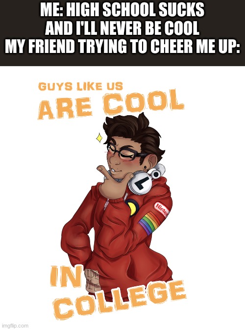 BUT I will never ditch him and he'll never be depressed in a bathroom | ME: HIGH SCHOOL SUCKS AND I'LL NEVER BE COOL
MY FRIEND TRYING TO CHEER ME UP: | image tagged in bmc | made w/ Imgflip meme maker