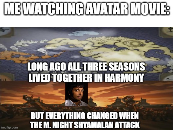 Everything changed when the Shyamalan attacked | ME WATCHING AVATAR MOVIE:; LONG AGO ALL THREE SEASONS LIVED TOGETHER IN HARMONY; BUT EVERYTHING CHANGED WHEN THE M. NIGHT SHYAMALAN ATTACK | image tagged in blank white template | made w/ Imgflip meme maker