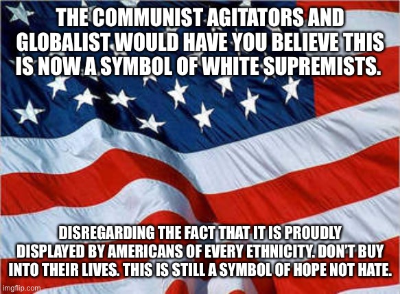 USA Flag | THE COMMUNIST AGITATORS AND GLOBALIST WOULD HAVE YOU BELIEVE THIS IS NOW A SYMBOL OF WHITE SUPREMISTS. DISREGARDING THE FACT THAT IT IS PROUDLY DISPLAYED BY AMERICANS OF EVERY ETHNICITY. DON’T BUY INTO THEIR LIVES. THIS IS STILL A SYMBOL OF HOPE NOT HATE. | image tagged in usa flag | made w/ Imgflip meme maker