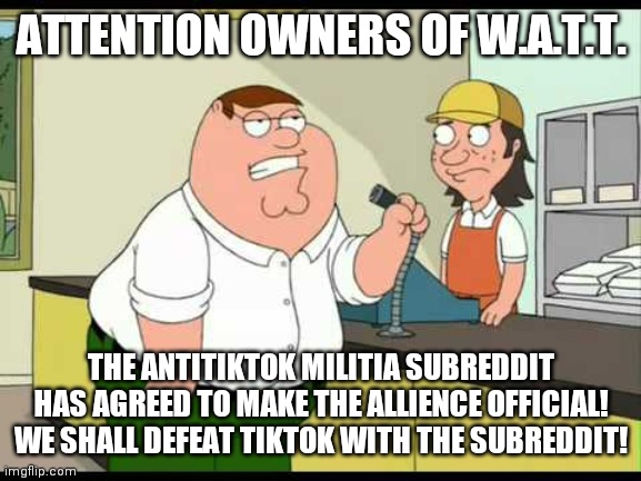 ATTENTION EVERYONE | ATTENTION OWNERS OF W.A.T.T. THE ANTITIKTOK MILITIA SUBREDDIT HAS AGREED TO MAKE THE ALLIENCE OFFICIAL! WE SHALL DEFEAT TIKTOK WITH THE SUBREDDIT! | image tagged in peter griffin attention all customers | made w/ Imgflip meme maker