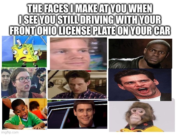 Blank White Template | THE FACES I MAKE AT YOU WHEN I SEE YOU STILL DRIVING WITH YOUR FRONT OHIO LICENSE PLATE ON YOUR CAR | image tagged in blank white template | made w/ Imgflip meme maker