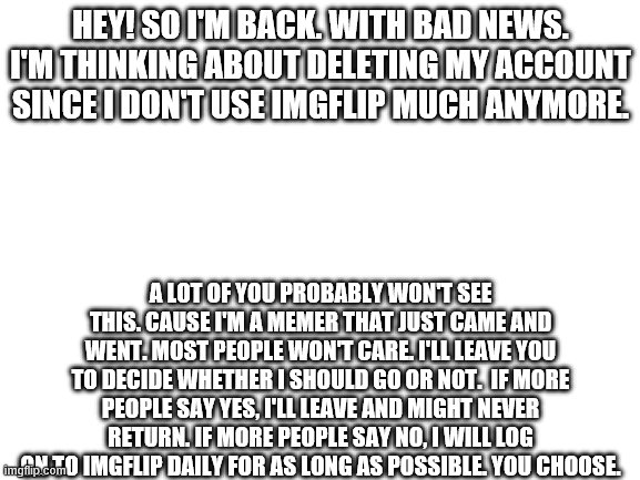 Blank White Template | HEY! SO I'M BACK. WITH BAD NEWS. I'M THINKING ABOUT DELETING MY ACCOUNT SINCE I DON'T USE IMGFLIP MUCH ANYMORE. A LOT OF YOU PROBABLY WON'T SEE THIS. CAUSE I'M A MEMER THAT JUST CAME AND WENT. MOST PEOPLE WON'T CARE. I'LL LEAVE YOU TO DECIDE WHETHER I SHOULD GO OR NOT.  IF MORE PEOPLE SAY YES, I'LL LEAVE AND MIGHT NEVER RETURN. IF MORE PEOPLE SAY NO, I WILL LOG ON TO IMGFLIP DAILY FOR AS LONG AS POSSIBLE. YOU CHOOSE. | image tagged in blank white template | made w/ Imgflip meme maker