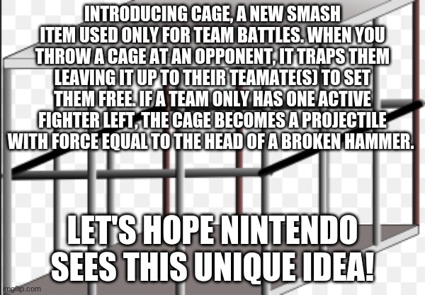 I came up with this last night, and Nintendo should consider it! | INTRODUCING CAGE, A NEW SMASH ITEM USED ONLY FOR TEAM BATTLES. WHEN YOU THROW A CAGE AT AN OPPONENT, IT TRAPS THEM LEAVING IT UP TO THEIR TEAMATE(S) TO SET THEM FREE. IF A TEAM ONLY HAS ONE ACTIVE FIGHTER LEFT, THE CAGE BECOMES A PROJECTILE WITH FORCE EQUAL TO THE HEAD OF A BROKEN HAMMER. LET'S HOPE NINTENDO SEES THIS UNIQUE IDEA! | image tagged in cage,memes,idea,super smash bros,nintendo | made w/ Imgflip meme maker