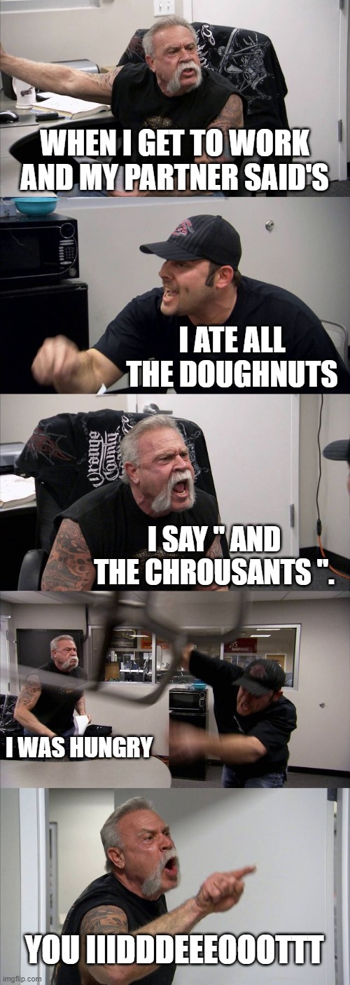 Argument over food | WHEN I GET TO WORK AND MY PARTNER SAID'S; I ATE ALL THE DOUGHNUTS; I SAY '' AND THE CHROUSANTS ''. I WAS HUNGRY; YOU IIIDDDEEEOOOTTT | image tagged in memes,american chopper argument | made w/ Imgflip meme maker