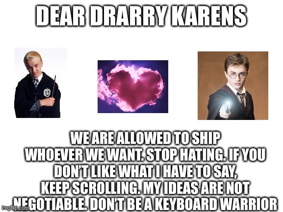 Dear Drarry Karens | DEAR DRARRY KARENS; WE ARE ALLOWED TO SHIP WHOEVER WE WANT. STOP HATING. IF YOU DON’T LIKE WHAT I HAVE TO SAY, KEEP SCROLLING. MY IDEAS ARE NOT NEGOTIABLE. DON’T BE A KEYBOARD WARRIOR | image tagged in blank white template | made w/ Imgflip meme maker