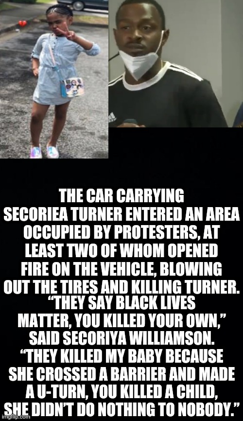 BLM Kill Another Child: Her Father says: she just wanted to get home to see her cousin | THE CAR CARRYING SECORIEA TURNER ENTERED AN AREA OCCUPIED BY PROTESTERS, AT LEAST TWO OF WHOM OPENED FIRE ON THE VEHICLE, BLOWING OUT THE TIRES AND KILLING TURNER. “THEY SAY BLACK LIVES MATTER, YOU KILLED YOUR OWN,” SAID SECORIYA WILLIAMSON. “THEY KILLED MY BABY BECAUSE SHE CROSSED A BARRIER AND MADE A U-TURN, YOU KILLED A CHILD, SHE DIDN’T DO NOTHING TO NOBODY.” | image tagged in blm,black lives matter,murder,atlanta,rioters,political meme | made w/ Imgflip meme maker