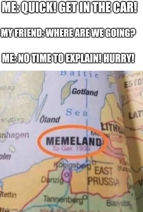 I'd go. | ME: QUICK! GET IN THE CAR! MY FRIEND: WHERE ARE WE GOING? ME: NO TIME TO EXPLAIN! HURRY! | image tagged in memeland,car,memes,funny,map,hurry | made w/ Imgflip meme maker