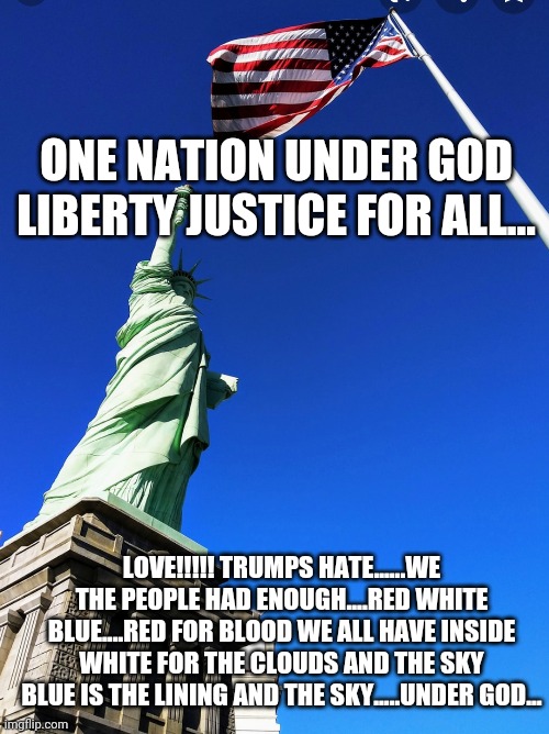 Love not hate... | ONE NATION UNDER GOD LIBERTY JUSTICE FOR ALL... LOVE!!!!! TRUMPS HATE......WE THE PEOPLE HAD ENOUGH....RED WHITE BLUE....RED FOR BLOOD WE ALL HAVE INSIDE WHITE FOR THE CLOUDS AND THE SKY BLUE IS THE LINING AND THE SKY.....UNDER GOD... | image tagged in politics | made w/ Imgflip meme maker