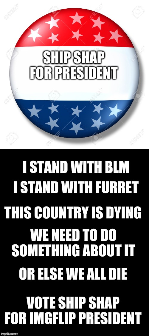 SHIP SHAP FOR PRESIDENT; I STAND WITH BLM; I STAND WITH FURRET; THIS COUNTRY IS DYING; WE NEED TO DO SOMETHING ABOUT IT; OR ELSE WE ALL DIE; VOTE SHIP SHAP FOR IMGFLIP PRESIDENT | image tagged in blank for president,brian's black background | made w/ Imgflip meme maker