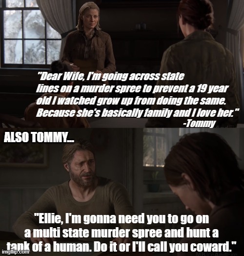 Tommy's middle name is MacGuffin | "Dear Wife, I'm going across state lines on a murder spree to prevent a 19 year old I watched grow up from doing the same. Because she's basically family and I love her."; -Tommy; ALSO TOMMY... "Ellie, I'm gonna need you to go on a multi state murder spree and hunt a tank of a human. Do it or I'll call you coward." | image tagged in the last of us,tommy,ellie,tlou2 | made w/ Imgflip meme maker