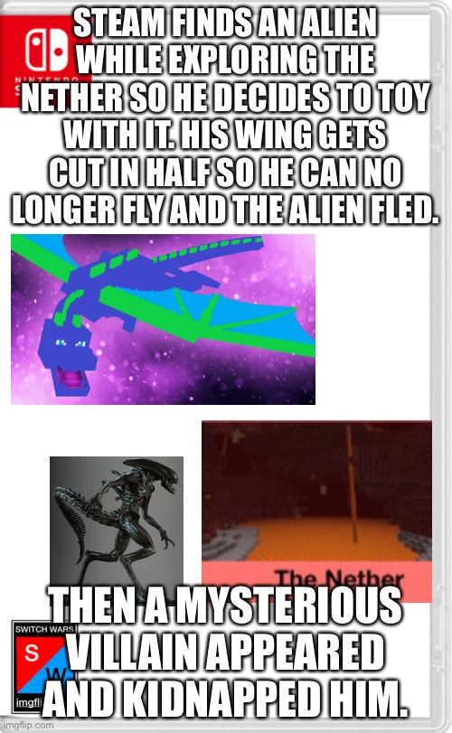 *insert we are number one here* | STEAM FINDS AN ALIEN WHILE EXPLORING THE NETHER SO HE DECIDES TO TOY WITH IT. HIS WING GETS CUT IN HALF SO HE CAN NO LONGER FLY AND THE ALIEN FLED. THEN A MYSTERIOUS VILLAIN APPEARED AND KIDNAPPED HIM. | image tagged in switch wars template | made w/ Imgflip meme maker