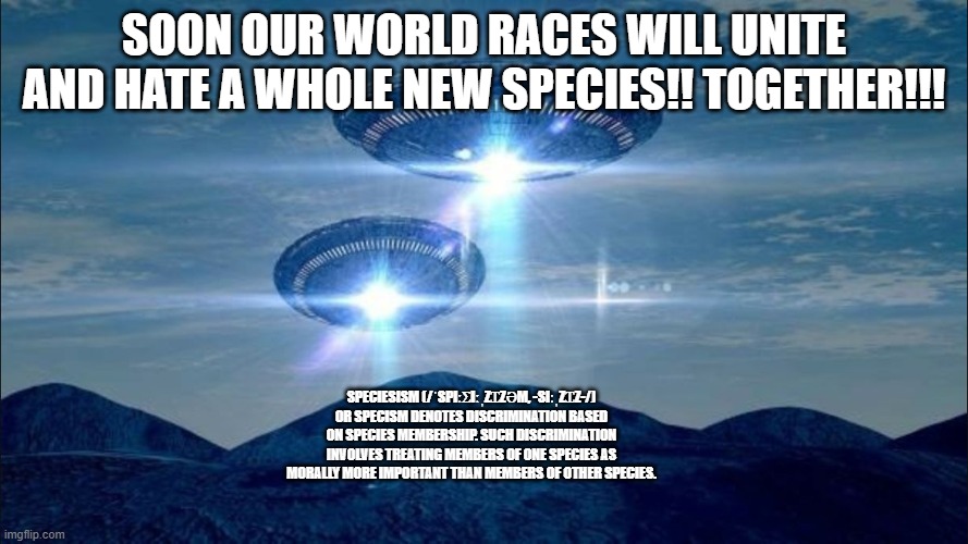 "Alien Invasion" | SOON OUR WORLD RACES WILL UNITE AND HATE A WHOLE NEW SPECIES!! TOGETHER!!! SPECIESISM (/ˈSPIːƩIːˌZꞮZƏM, -SIːˌZꞮZ-/) OR SPECISM DENOTES DISCRIMINATION BASED ON SPECIES MEMBERSHIP. SUCH DISCRIMINATION INVOLVES TREATING MEMBERS OF ONE SPECIES AS MORALLY MORE IMPORTANT THAN MEMBERS OF OTHER SPECIES. | image tagged in ufo visit | made w/ Imgflip meme maker