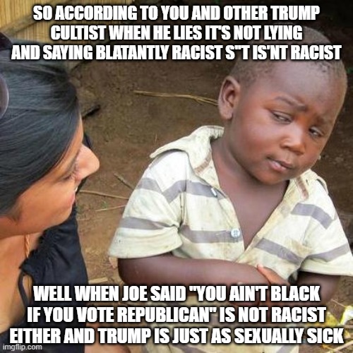 Third World Skeptical Kid | SO ACCORDING TO YOU AND OTHER TRUMP CULTIST WHEN HE LIES IT'S NOT LYING AND SAYING BLATANTLY RACIST S''T IS'NT RACIST; WELL WHEN JOE SAID "YOU AIN'T BLACK IF YOU VOTE REPUBLICAN" IS NOT RACIST EITHER AND TRUMP IS JUST AS SEXUALLY SICK | image tagged in memes,third world skeptical kid | made w/ Imgflip meme maker