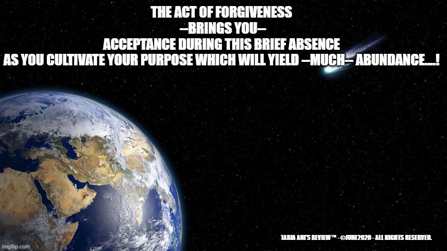 Forgiveness Act | THE ACT OF FORGIVENESS
 --BRINGS YOU--
ACCEPTANCE DURING THIS BRIEF ABSENCE
AS YOU CULTIVATE YOUR PURPOSE WHICH WILL YIELD --MUCH-- ABUNDANCE....! TABIA ANI'S REVIEW™ - ©JUNE2020 - ALL RIGHTS RESERVED. | image tagged in forgiveness,please forgive me | made w/ Imgflip meme maker