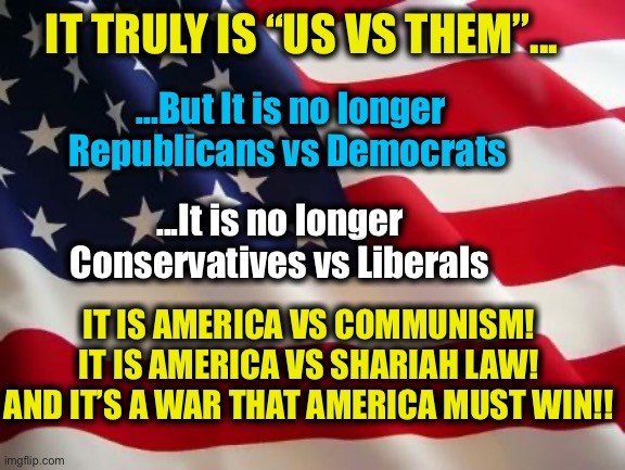 The most crucial election in history. | IT TRULY IS “US VS THEM”... ...But It is no longer Republicans vs Democrats; ...It is no longer Conservatives vs Liberals; IT IS AMERICA VS COMMUNISM!
IT IS AMERICA VS SHARIAH LAW!
AND IT’S A WAR THAT AMERICA MUST WIN!! | image tagged in communism and capitalism,communist socialist,joe biden,democratic party,memes | made w/ Imgflip meme maker