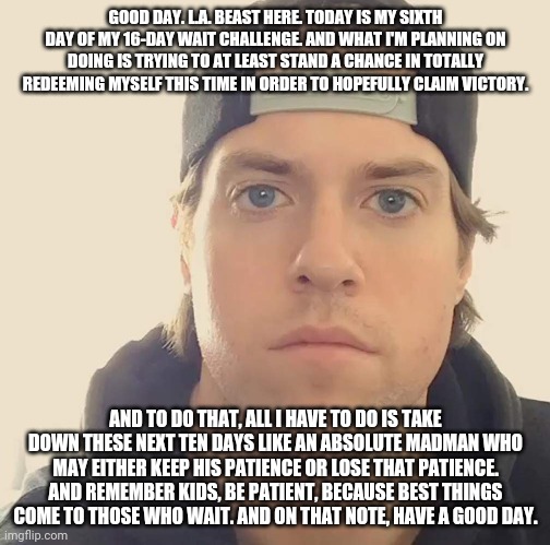 The L.A. Beast | GOOD DAY. L.A. BEAST HERE. TODAY IS MY SIXTH DAY OF MY 16-DAY WAIT CHALLENGE. AND WHAT I'M PLANNING ON DOING IS TRYING TO AT LEAST STAND A CHANCE IN TOTALLY REDEEMING MYSELF THIS TIME IN ORDER TO HOPEFULLY CLAIM VICTORY. AND TO DO THAT, ALL I HAVE TO DO IS TAKE DOWN THESE NEXT TEN DAYS LIKE AN ABSOLUTE MADMAN WHO MAY EITHER KEEP HIS PATIENCE OR LOSE THAT PATIENCE. AND REMEMBER KIDS, BE PATIENT, BECAUSE BEST THINGS COME TO THOSE WHO WAIT. AND ON THAT NOTE, HAVE A GOOD DAY. | image tagged in the la beast,memes | made w/ Imgflip meme maker