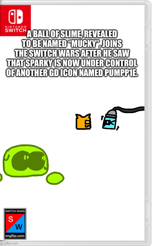 Fun Fact: Mucky is the Spheron of my OCs. | A BALL OF SLIME, REVEALED TO BE NAMED “MUCKY”, JOINS THE SWITCH WARS AFTER HE SAW THAT SPARKY IS NOW UNDER CONTROL OF ANOTHER GD ICON NAMED PUMPP1E. | image tagged in switch wars template | made w/ Imgflip meme maker