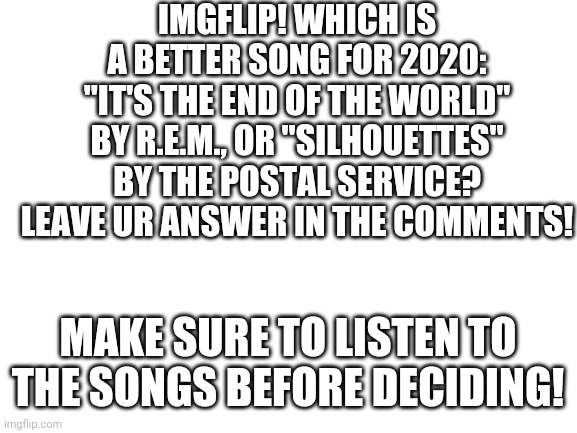 Blank White Template | IMGFLIP! WHICH IS A BETTER SONG FOR 2020: "IT'S THE END OF THE WORLD" BY R.E.M., OR "SILHOUETTES" BY THE POSTAL SERVICE? LEAVE UR ANSWER IN THE COMMENTS! MAKE SURE TO LISTEN TO THE SONGS BEFORE DECIDING! | image tagged in polls | made w/ Imgflip meme maker