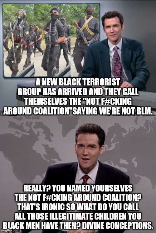 Another Leftist Terrorist Group With An Ironic Name | A NEW BLACK TERRORIST GROUP HAS ARRIVED AND THEY CALL THEMSELVES THE "NOT F#CKING AROUND COALITION"SAYING WE'RE NOT BLM. REALLY? YOU NAMED YOURSELVES THE NOT F#CKING AROUND COALITION? THAT'S IRONIC SO WHAT DO YOU CALL ALL THOSE ILLEGITIMATE CHILDREN YOU BLACK MEN HAVE THEN? DIVINE CONCEPTIONS. | image tagged in norm macdonald weekend update,nfac,terrorists,political meme,black lives matter,blm | made w/ Imgflip meme maker