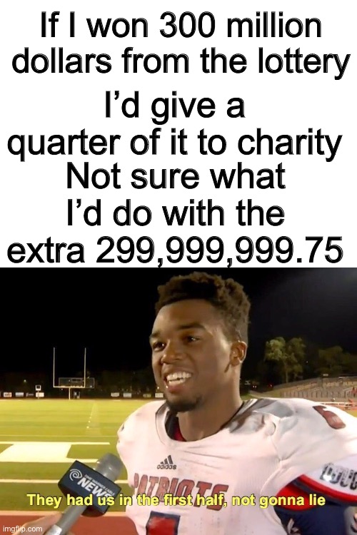 Lottery |  If I won 300 million dollars from the lottery; I’d give a quarter of it to charity; Not sure what I’d do with the extra 299,999,999.75 | image tagged in blank white template,they had us in the first half,charity,funny,memes,funny memes | made w/ Imgflip meme maker