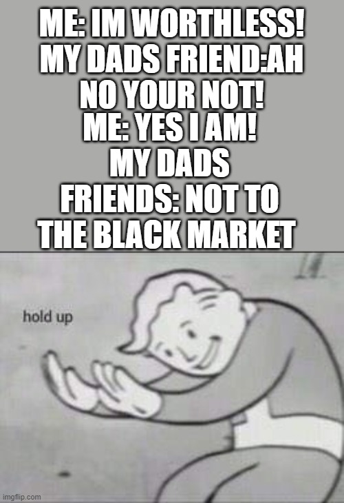 True story | ME: IM WORTHLESS!

MY DADS FRIEND:AH NO YOUR NOT! ME: YES I AM!
MY DADS FRIENDS: NOT TO THE BLACK MARKET | image tagged in fallout hold up | made w/ Imgflip meme maker