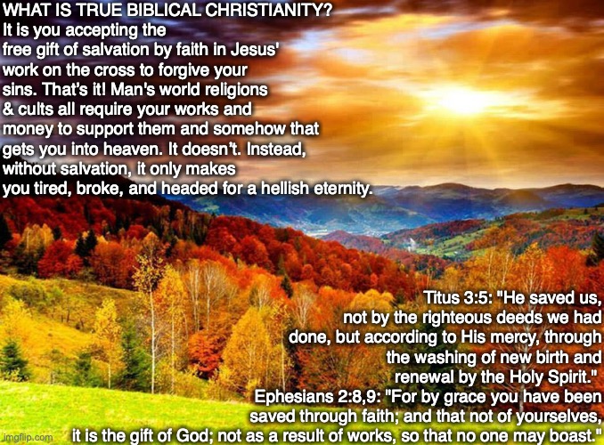 WHAT IS TRUE BIBLICAL CHRISTIANITY?
It is you accepting the free gift of salvation by faith in Jesus' work on the cross to forgive your sins. That’s it! Man's world religions & cults all require your works and money to support them and somehow that gets you into heaven. It doesn’t. Instead, without salvation, it only makes you tired, broke, and headed for a hellish eternity. Titus 3:5: "He saved us, not by the righteous deeds we had done, but according to His mercy, through the washing of new birth and renewal by the Holy Spirit." 
Ephesians 2:8,9: "For by grace you have been saved through faith; and that not of yourselves,
it is the gift of God; not as a result of works, so that no one may boast." | image tagged in faith,god,jesus,cult,bible,religion | made w/ Imgflip meme maker