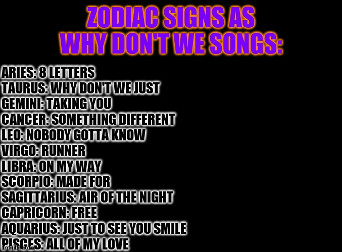 Zodiac Signs As Why Don't We Songs | ZODIAC SIGNS AS WHY DON'T WE SONGS:; ARIES: 8 LETTERS
TAURUS: WHY DON'T WE JUST
GEMINI: TAKING YOU
CANCER: SOMETHING DIFFERENT
LEO: NOBODY GOTTA KNOW
VIRGO: RUNNER
LIBRA: ON MY WAY 
SCORPIO: MADE FOR
SAGITTARIUS: AIR OF THE NIGHT
CAPRICORN: FREE
AQUARIUS: JUST TO SEE YOU SMILE
PISCES: ALL OF MY LOVE | image tagged in blank black,zodiac | made w/ Imgflip meme maker