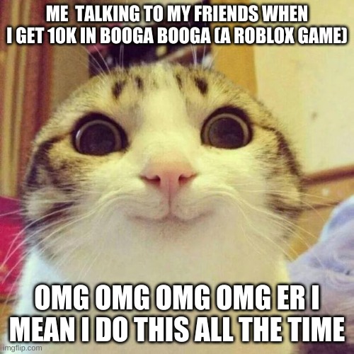 Smiling Cat Meme | ME  TALKING TO MY FRIENDS WHEN I GET 10K IN BOOGA BOOGA (A ROBLOX GAME); OMG OMG OMG OMG ER I MEAN I DO THIS ALL THE TIME | image tagged in memes,smiling cat | made w/ Imgflip meme maker