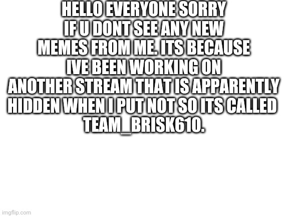 Sorry everyone for my acvoint not showing any new memes | HELLO EVERYONE SORRY IF U DONT SEE ANY NEW MEMES FROM ME. ITS BECAUSE IVE BEEN WORKING ON ANOTHER STREAM THAT IS APPARENTLY HIDDEN WHEN I PUT NOT SO ITS CALLED 
TEAM_BRISK610. | image tagged in sorry,everyone | made w/ Imgflip meme maker