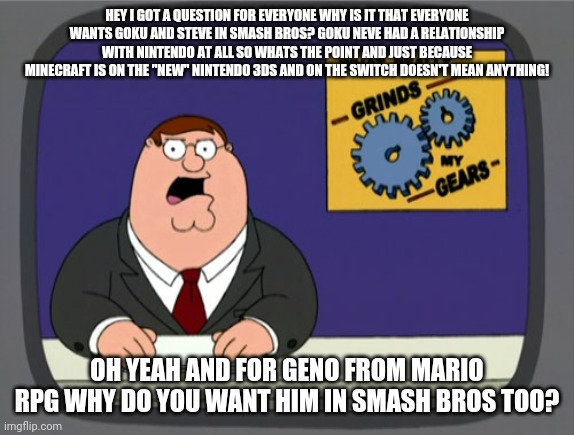 Peter Griffin News | HEY I GOT A QUESTION FOR EVERYONE WHY IS IT THAT EVERYONE WANTS GOKU AND STEVE IN SMASH BROS? GOKU NEVE HAD A RELATIONSHIP WITH NINTENDO AT ALL SO WHATS THE POINT AND JUST BECAUSE MINECRAFT IS ON THE "NEW" NINTENDO 3DS AND ON THE SWITCH DOESN'T MEAN ANYTHING! OH YEAH AND FOR GENO FROM MARIO RPG WHY DO YOU WANT HIM IN SMASH BROS TOO? | image tagged in memes,peter griffin news,super smash bros,mario,steve | made w/ Imgflip meme maker