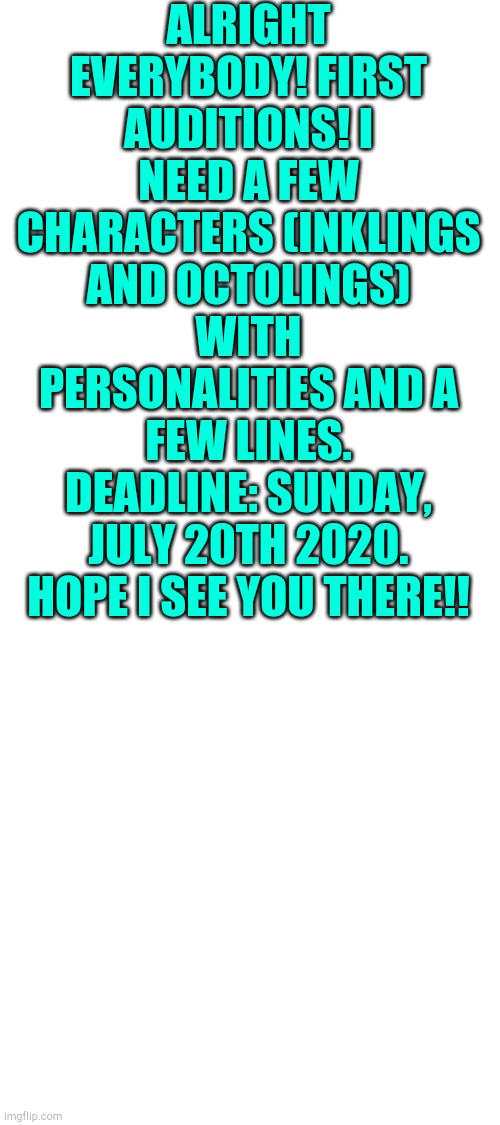 Audition for comic ! Comic: Splatoon 2 : Awakening. Deadline: July 20th , 2020 . Make sure to add memes!!!! | ALRIGHT EVERYBODY! FIRST AUDITIONS! I NEED A FEW CHARACTERS (INKLINGS AND OCTOLINGS) WITH PERSONALITIES AND A FEW LINES. DEADLINE: SUNDAY, JULY 20TH 2020. HOPE I SEE YOU THERE!! | image tagged in blank white template | made w/ Imgflip meme maker