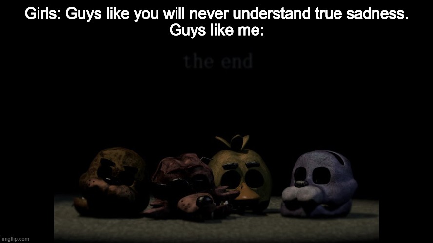 The FNaF ending always makes me tear up a bit. | Girls: Guys like you will never understand true sadness.
Guys like me: | image tagged in fnaf,five nights at freddys,five nights at freddy's,the end,sadness | made w/ Imgflip meme maker