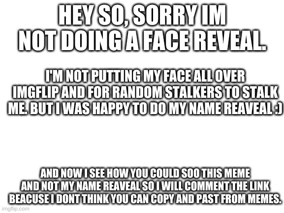 Sorry ? | HEY SO, SORRY IM NOT DOING A FACE REVEAL. I'M NOT PUTTING MY FACE ALL OVER IMGFLIP AND FOR RANDOM STALKERS TO STALK ME. BUT I WAS HAPPY TO DO MY NAME REAVEAL :); AND NOW I SEE HOW YOU COULD SOO THIS MEME AND NOT MY NAME REAVEAL SO I WILL COMMENT THE LINK BEACUSE I DONT THINK YOU CAN COPY AND PAST FROM MEMES. | image tagged in no reveal | made w/ Imgflip meme maker