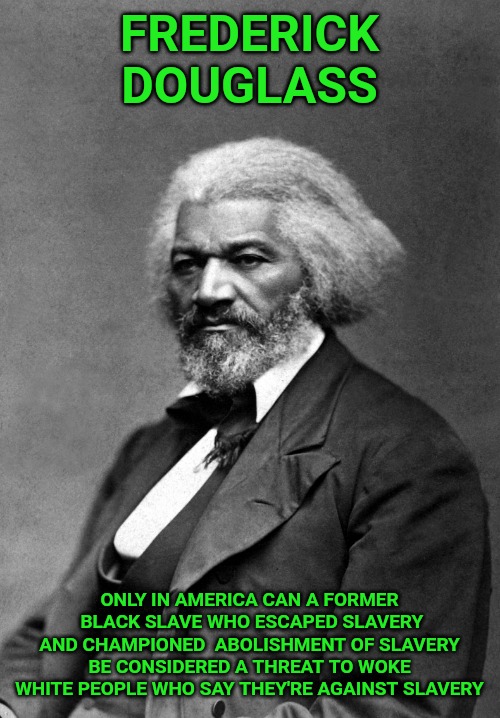 Who are the real racists? "Woke" white liberals, that's who. Democrats have always been, and still are, the party of slavery. | FREDERICK DOUGLASS; ONLY IN AMERICA CAN A FORMER  BLACK SLAVE WHO ESCAPED SLAVERY AND CHAMPIONED  ABOLISHMENT OF SLAVERY BE CONSIDERED A THREAT TO WOKE WHITE PEOPLE WHO SAY THEY'RE AGAINST SLAVERY | image tagged in frederick douglass | made w/ Imgflip meme maker
